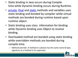 • Static binding in Java occurs during Compile
  time while Dynamic binding occurs during Runtime.
• private, final and static methods and variables uses
  static binding and bonded by compiler while virtual
  methods are bonded during runtime based upon
  runtime object.
• Static binding uses class information for binding
  while Dynamic binding uses Object to resolve
  binding.
• Overloaded method are bonded using static binding
  while overridden methods are bonded during
  compile time.
   – Method override -A method in subclass has the same name & type
     signature as a method in its superclass.
 