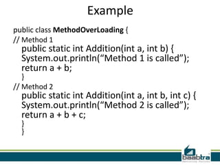 Example
public class MethodOverLoading {
// Method 1
  public static int Addition(int a, int b) {
  System.out.println(“Method 1 is called”);
  return a + b;
   }
// Method 2
  public static int Addition(int a, int b, int c) {
  System.out.println(“Method 2 is called”);
  return a + b + c;
  }
  }
 
