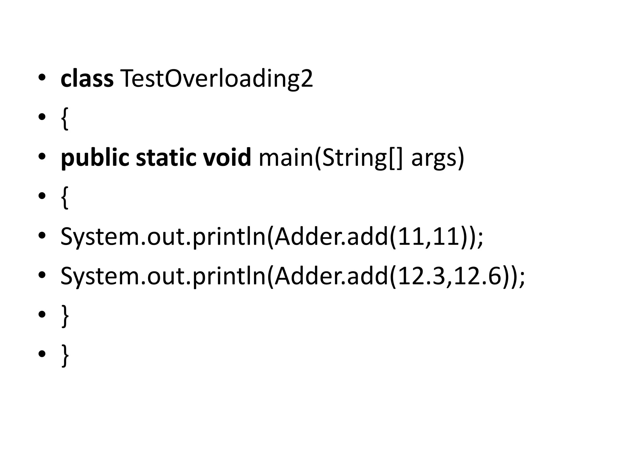 • class TestOverloading2
• {
• public static void main(String[] args)
• {
• System.out.println(Adder.add(11,11));
• System.out.println(Adder.add(12.3,12.6));
• }
• }
 