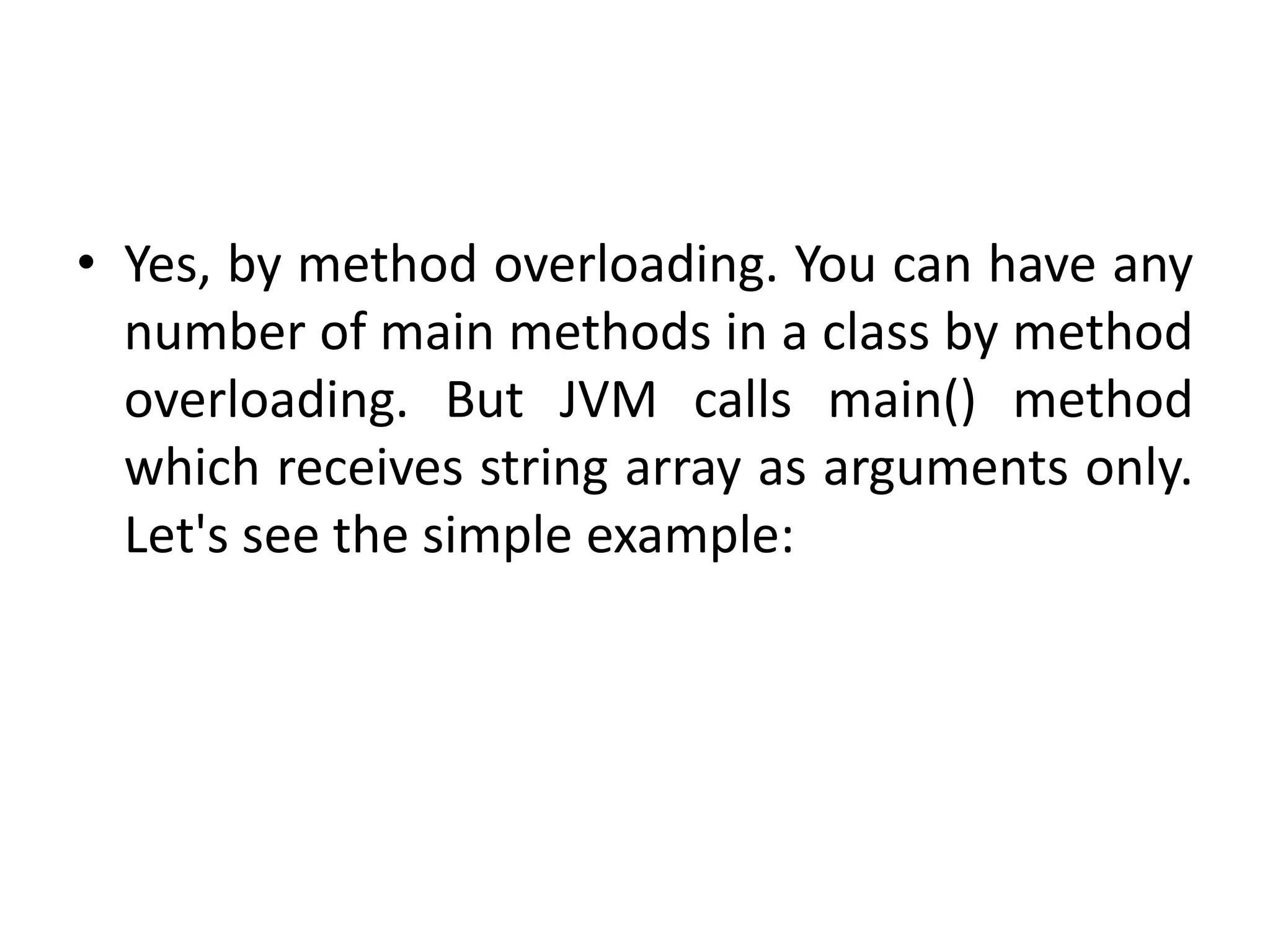 • Yes, by method overloading. You can have any
number of main methods in a class by method
overloading. But JVM calls main() method
which receives string array as arguments only.
Let's see the simple example:
 