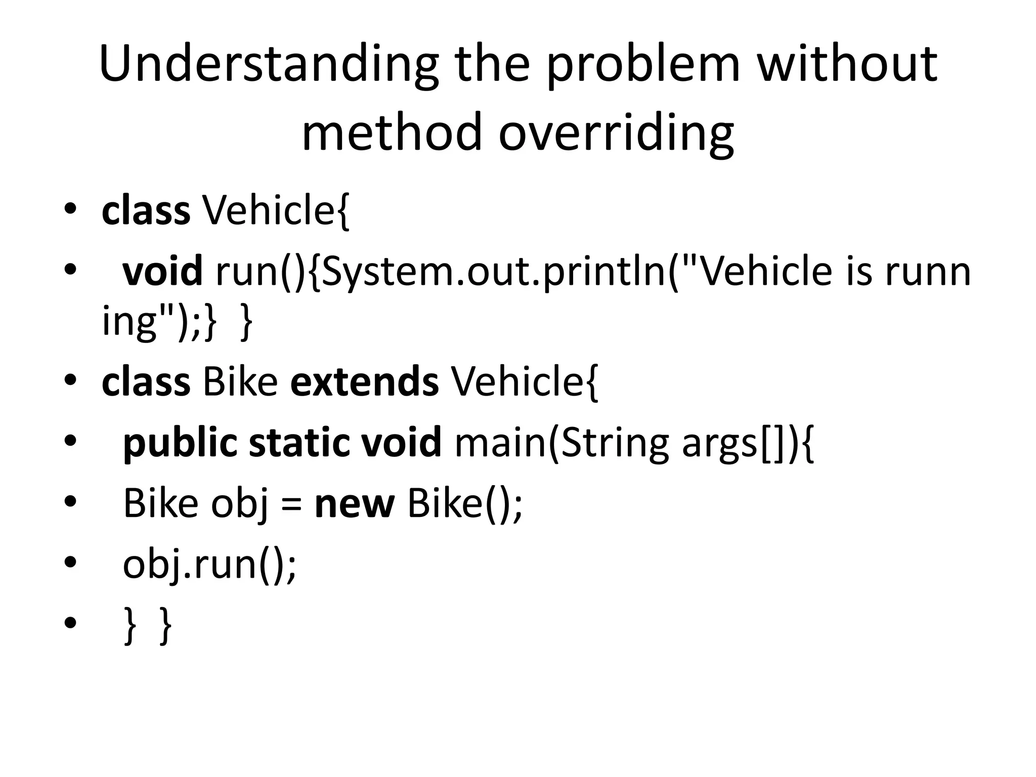 Understanding the problem without
method overriding
• class Vehicle{
• void run(){System.out.println("Vehicle is runn
ing");} }
• class Bike extends Vehicle{
• public static void main(String args[]){
• Bike obj = new Bike();
• obj.run();
• } }
 