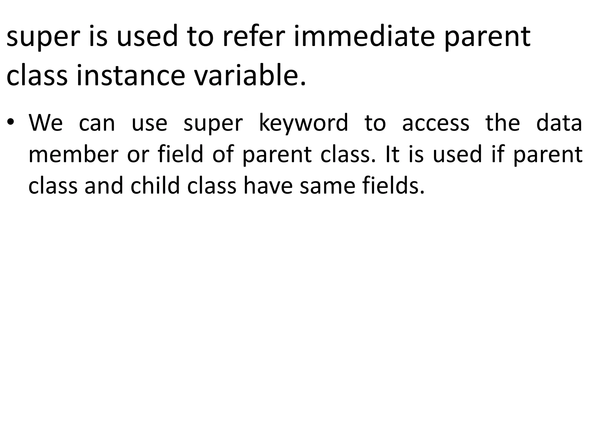 super is used to refer immediate parent
class instance variable.
• We can use super keyword to access the data
member or field of parent class. It is used if parent
class and child class have same fields.
 