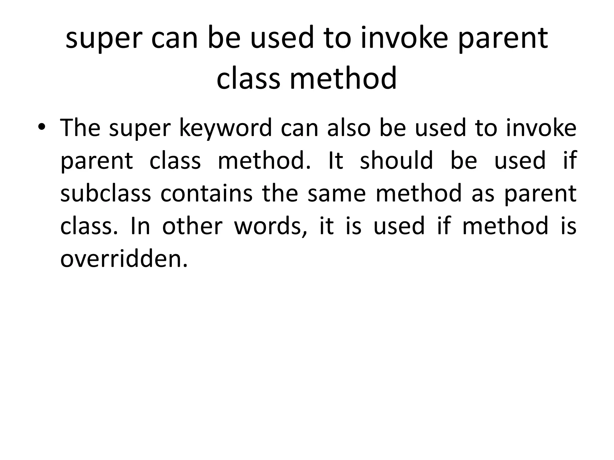 super can be used to invoke parent
class method
• The super keyword can also be used to invoke
parent class method. It should be used if
subclass contains the same method as parent
class. In other words, it is used if method is
overridden.
 