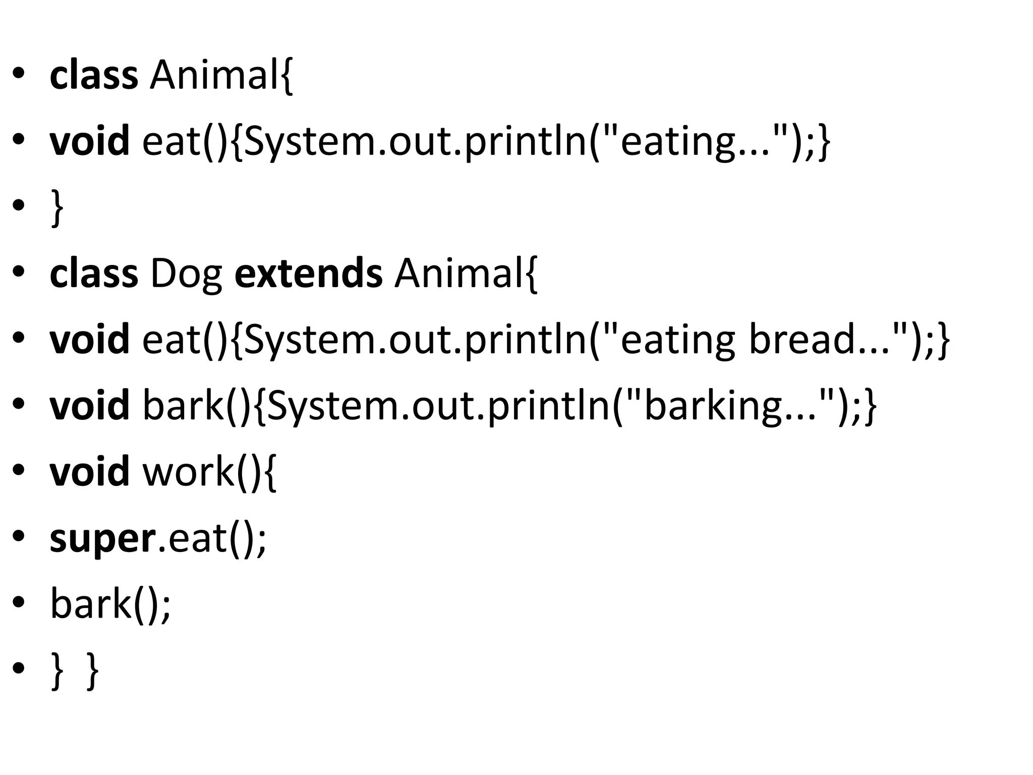 • class Animal{
• void eat(){System.out.println("eating...");}
• }
• class Dog extends Animal{
• void eat(){System.out.println("eating bread...");}
• void bark(){System.out.println("barking...");}
• void work(){
• super.eat();
• bark();
• } }
 