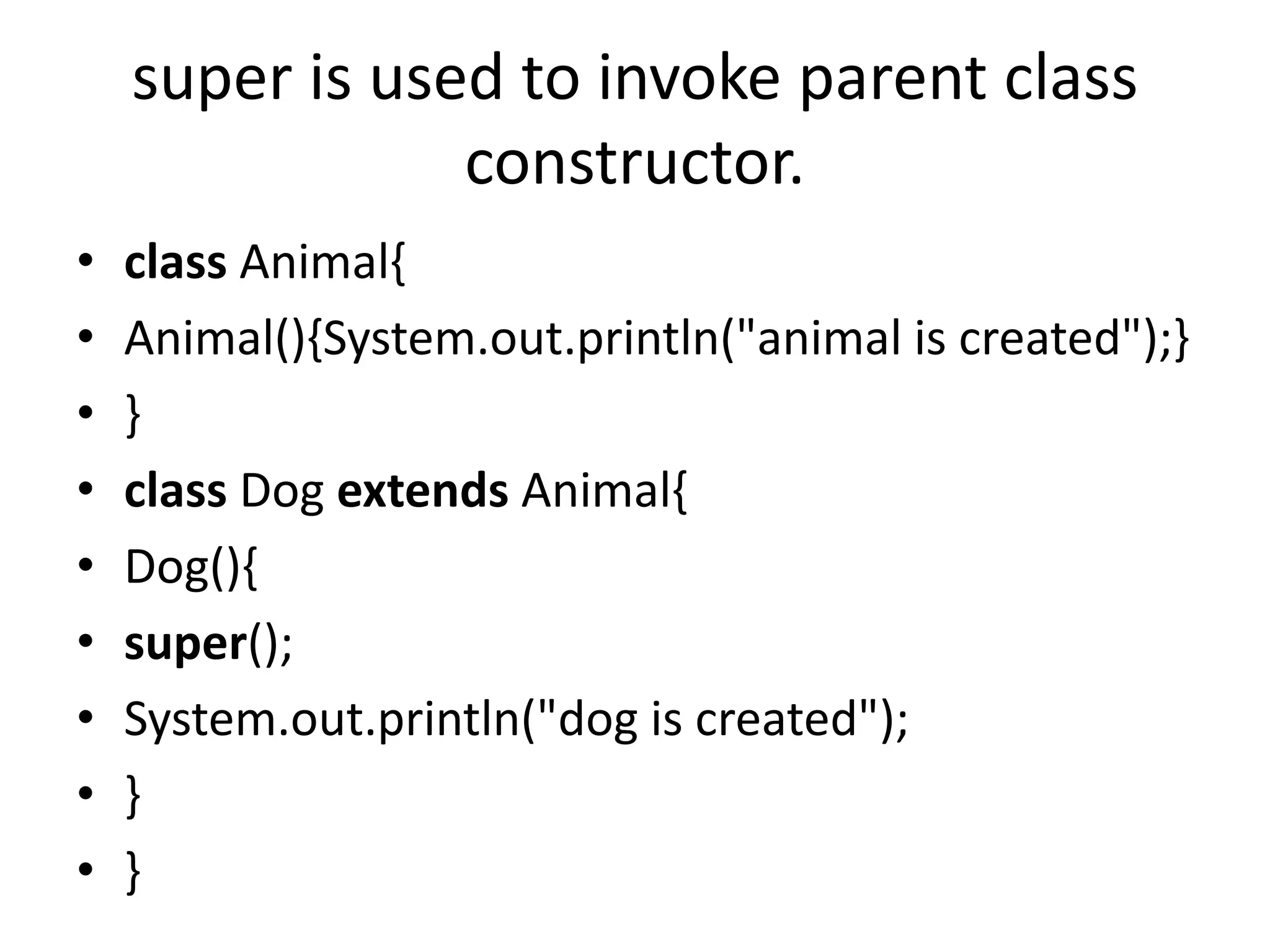 super is used to invoke parent class
constructor.
• class Animal{
• Animal(){System.out.println("animal is created");}
• }
• class Dog extends Animal{
• Dog(){
• super();
• System.out.println("dog is created");
• }
• }
 