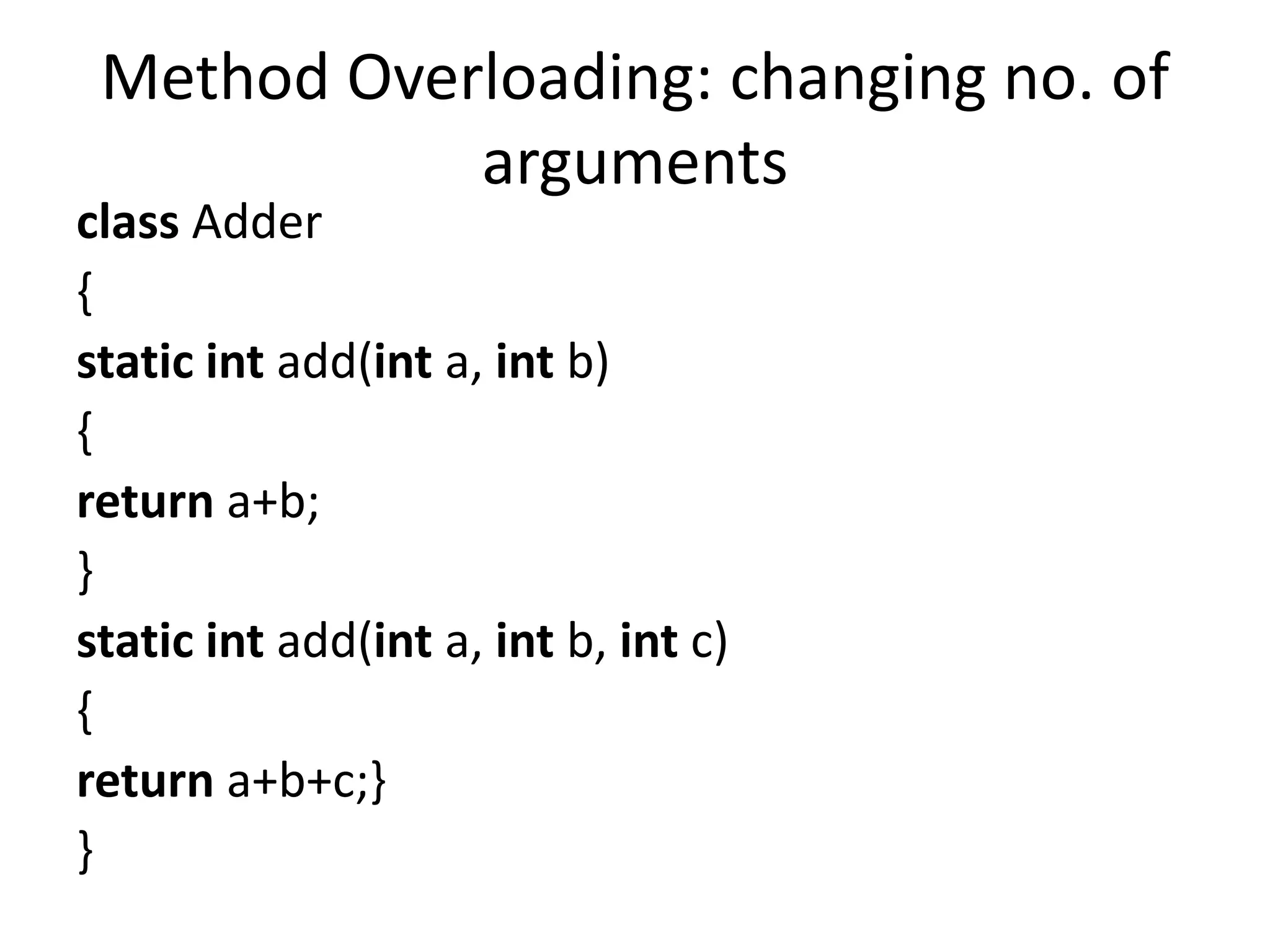 Method Overloading: changing no. of
arguments
class Adder
{
static int add(int a, int b)
{
return a+b;
}
static int add(int a, int b, int c)
{
return a+b+c;}
}
 