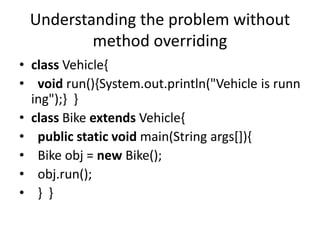 Understanding the problem without
method overriding
• class Vehicle{
• void run(){System.out.println("Vehicle is runn
ing"...