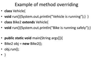 Example of method overriding
• class Vehicle{
• void run(){System.out.println("Vehicle is running");} }
• class Bike2 extends Vehicle{
• void run(){System.out.println("Bike is running safely");}
• public static void main(String args[]){
• Bike2 obj = new Bike2();
• obj.run();
• }
 