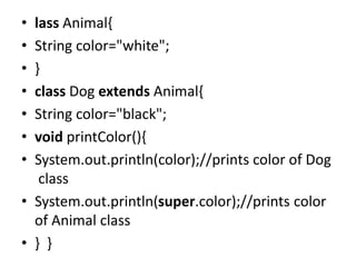 • lass Animal{
• String color="white";
• }
• class Dog extends Animal{
• String color="black";
• void printColor(){
• System.out.println(color);//prints color of Dog
class
• System.out.println(super.color);//prints color
of Animal class
• } }
 