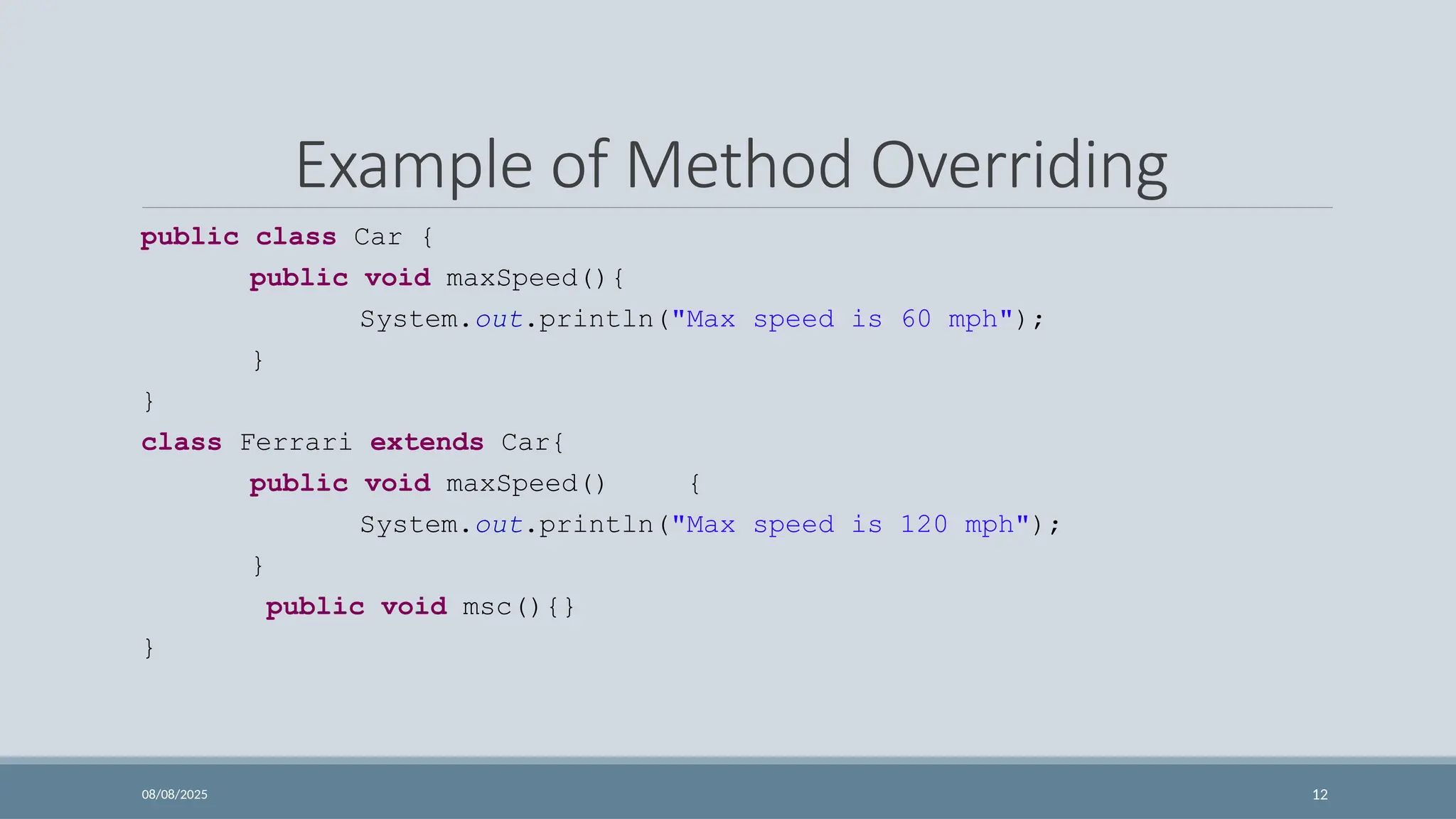 08/08/2025 12
Example of Method Overriding
public class Car {
public void maxSpeed(){
System.out.println("Max speed is 60 mph");
}
}
class Ferrari extends Car{
public void maxSpeed() {
System.out.println("Max speed is 120 mph");
}
public void msc(){}
}
 