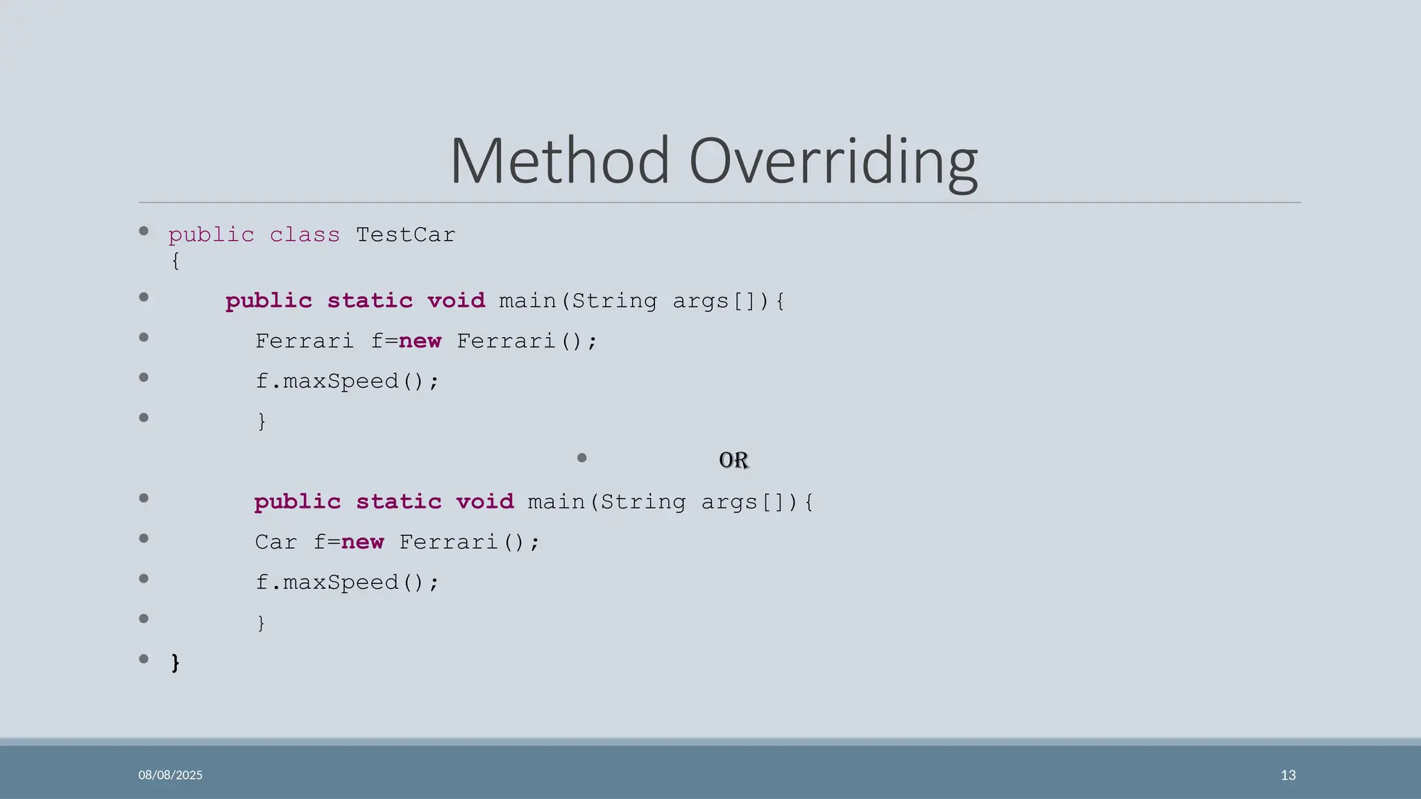 08/08/2025 13
Method Overriding
 public class TestCar
{
 public static void main(String args[]){
 Ferrari f=new Ferrari();
 f.maxSpeed();
 }
 OR
 public static void main(String args[]){
 Car f=new Ferrari();
 f.maxSpeed();
 }
 }
 
