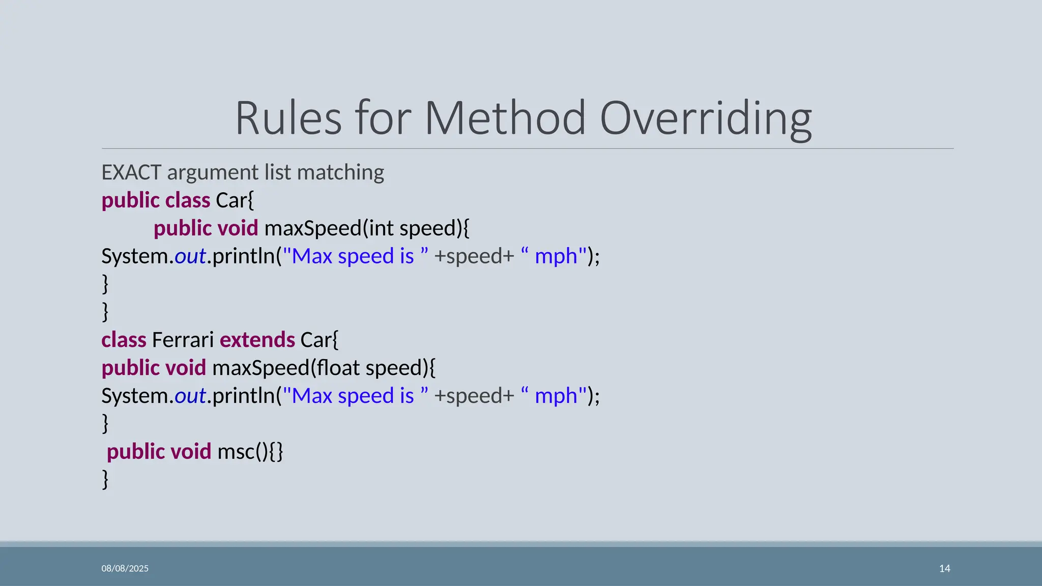 08/08/2025 14
Rules for Method Overriding
EXACT argument list matching
public class Car{
public void maxSpeed(int speed){
System.out.println("Max speed is ” +speed+ “ mph");
}
}
class Ferrari extends Car{
public void maxSpeed(float speed){
System.out.println("Max speed is ” +speed+ “ mph");
}
public void msc(){}
}
 