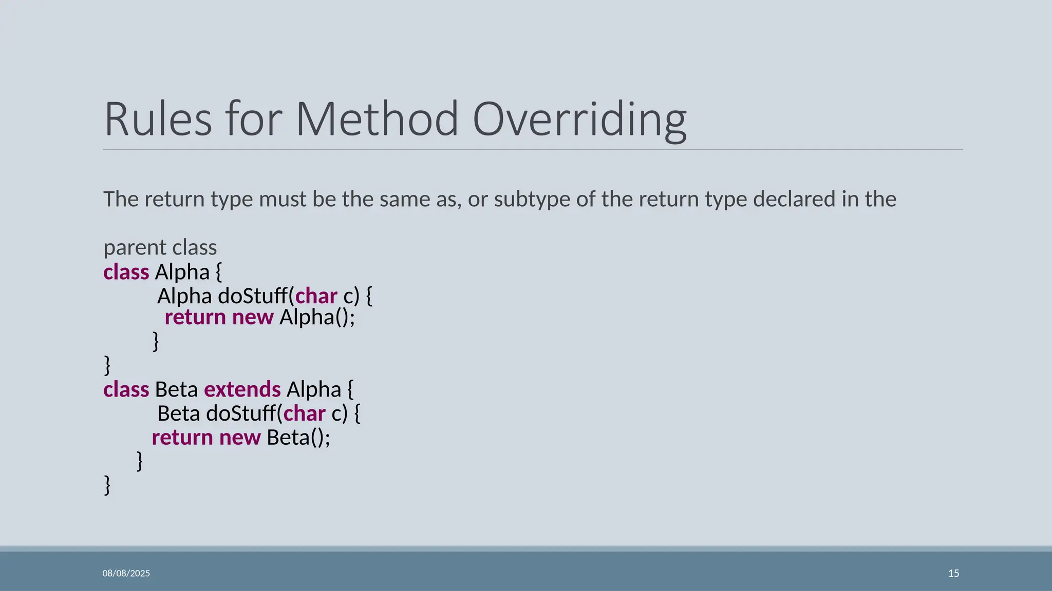 08/08/2025 15
Rules for Method Overriding
The return type must be the same as, or subtype of the return type declared in the
parent class
class Alpha {
Alpha doStuff(char c) {
return new Alpha();
}
}
class Beta extends Alpha {
Beta doStuff(char c) {
return new Beta();
}
}
 