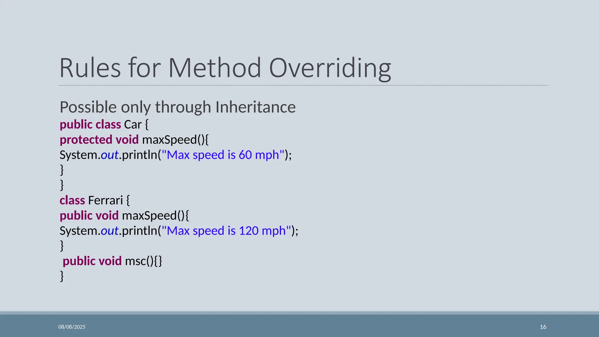 08/08/2025 16
Rules for Method Overriding
Possible only through Inheritance
public class Car {
protected void maxSpeed(){
System.out.println("Max speed is 60 mph");
}
}
class Ferrari {
public void maxSpeed(){
System.out.println("Max speed is 120 mph");
}
public void msc(){}
}
 