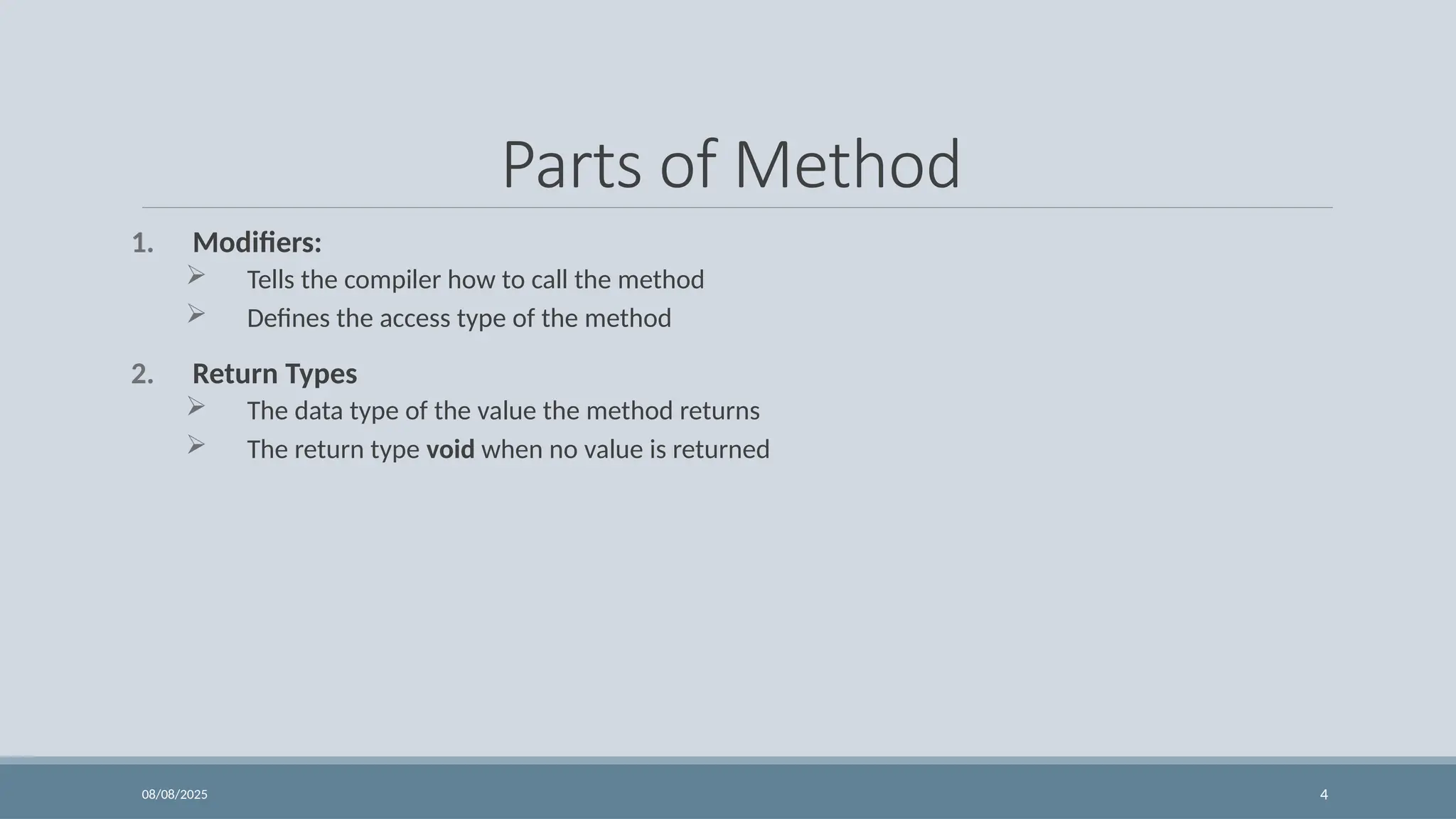 08/08/2025 4
Parts of Method
1. Modifiers:
 Tells the compiler how to call the method
 Defines the access type of the method
2. Return Types
 The data type of the value the method returns
 The return type void when no value is returned
 