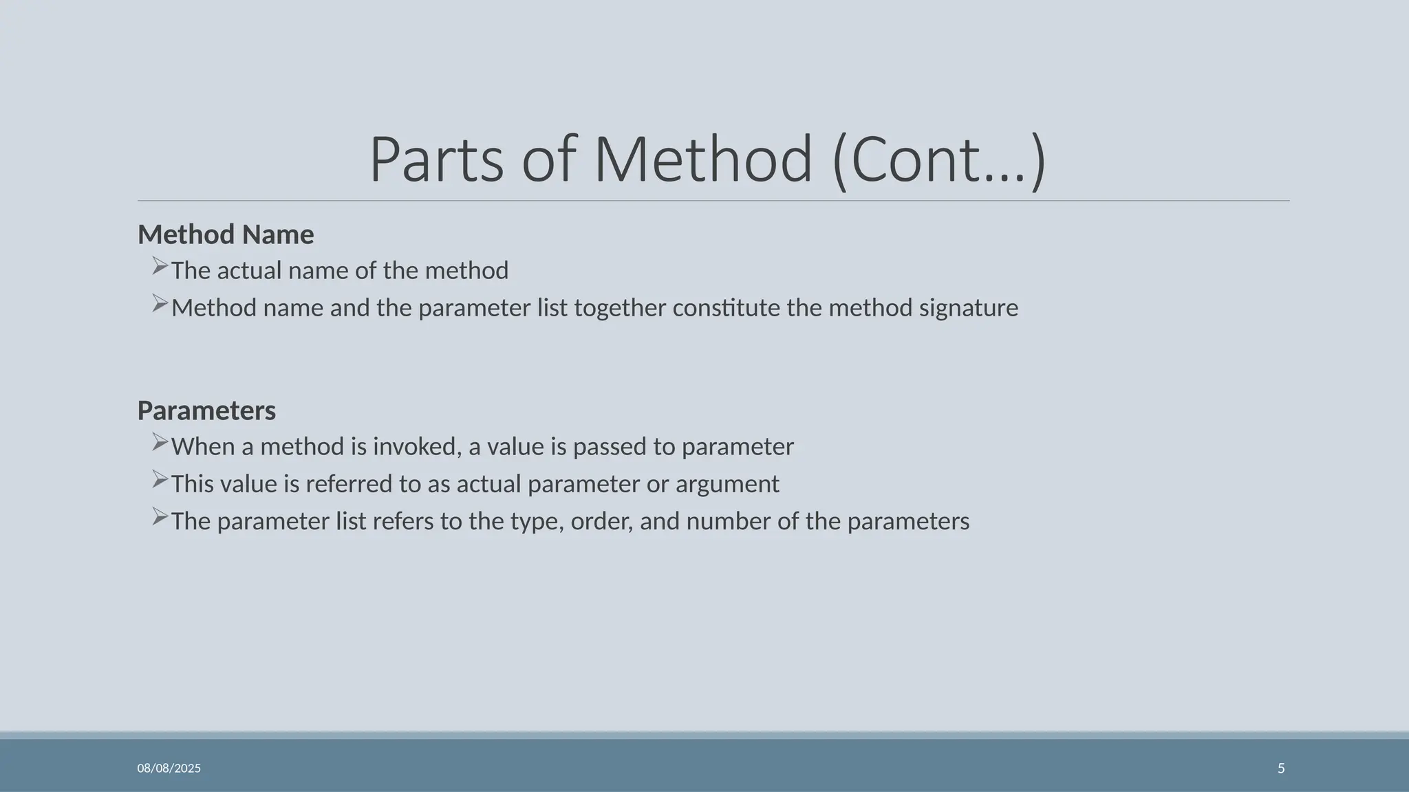 08/08/2025 5
Parts of Method (Cont…)
Method Name
The actual name of the method
Method name and the parameter list together constitute the method signature
Parameters
When a method is invoked, a value is passed to parameter
This value is referred to as actual parameter or argument
The parameter list refers to the type, order, and number of the parameters
 