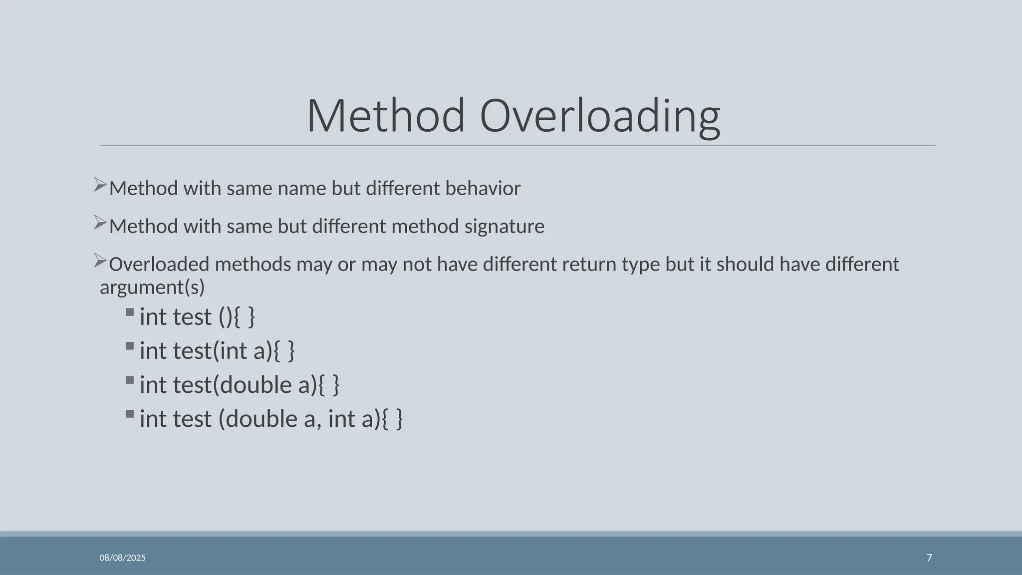 08/08/2025 7
Method Overloading
Method with same name but different behavior
Method with same but different method signature
Overloaded methods may or may not have different return type but it should have different
argument(s)
int test (){ }
int test(int a){ }
int test(double a){ }
int test (double a, int a){ }
 