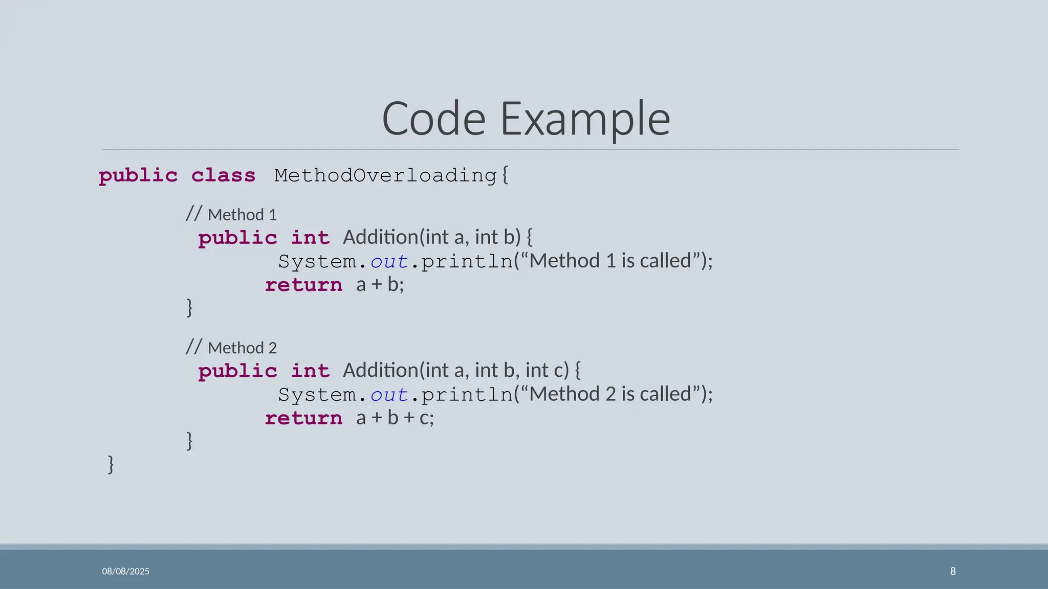 08/08/2025 8
Code Example
public class MethodOverloading {
// Method 1
public int Addition(int a, int b) {
System.out.println(“Method 1 is called”);
return a + b;
}
// Method 2
public int Addition(int a, int b, int c) {
System.out.println(“Method 2 is called”);
return a + b + c;
}
}
 