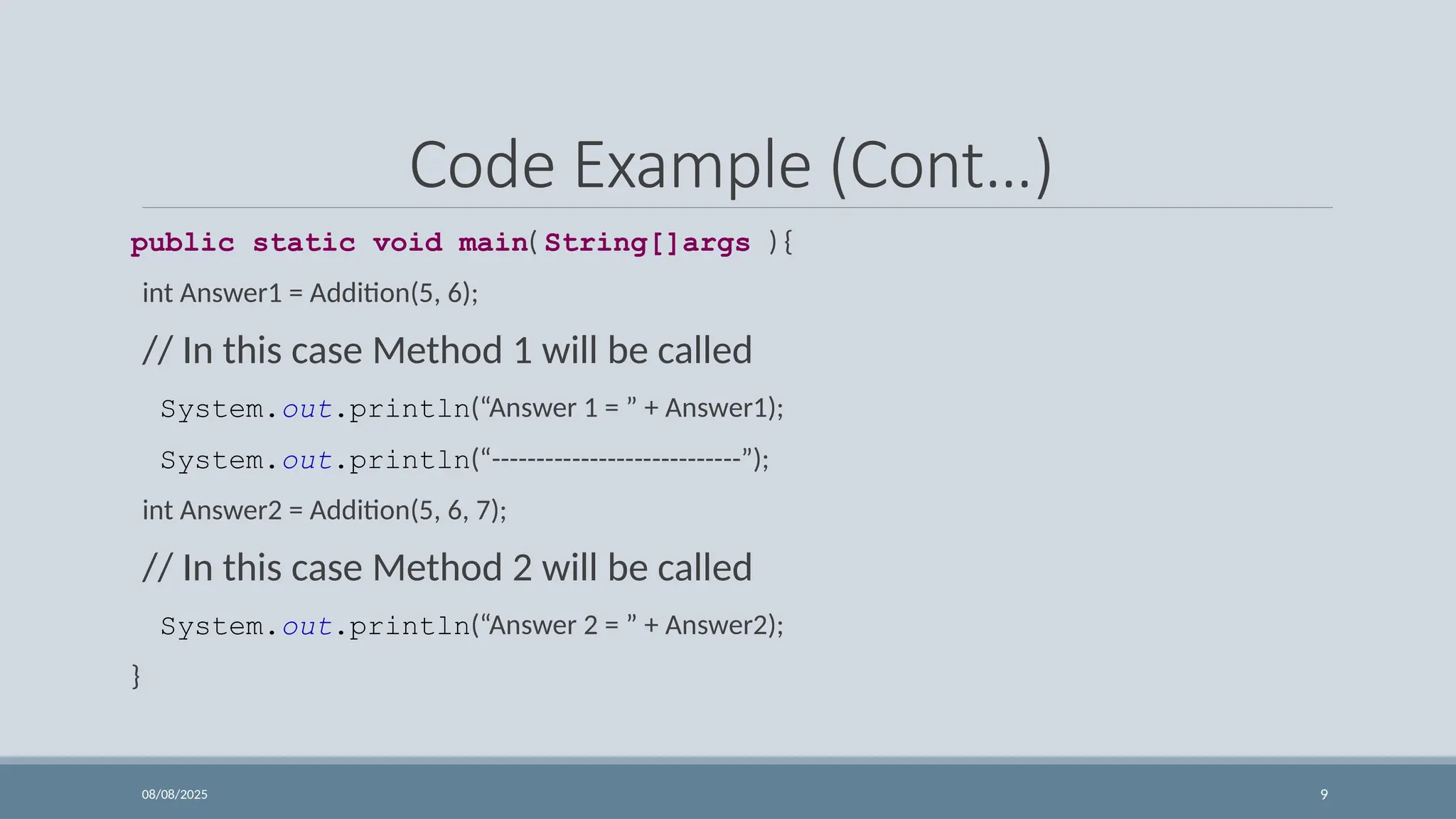 08/08/2025 9
Code Example (Cont…)
public static void main( String[]args ) {
int Answer1 = Addition(5, 6);
// In this case Method 1 will be called
System.out.println(“Answer 1 = ” + Answer1);
System.out.println(“----------------------------”);
int Answer2 = Addition(5, 6, 7);
// In this case Method 2 will be called
System.out.println(“Answer 2 = ” + Answer2);
}
 
