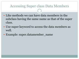 Accessing Super class Data Members
 Like methods we can have data members in the
subclass having the same name as that of the super
class.
 Use super keyword to access the data members as
well.
 Example: super.datamember_name
 