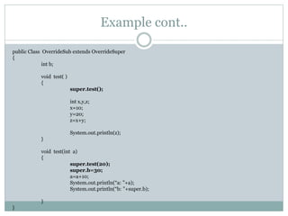 Example cont..
public Class OverrideSub extends OverrideSuper
{
int b;
void test( )
{
super.test();
int x,y,z;
x=10;
y=20;
z=x+y;
System.out.println(z);
}
void test(int a)
{
super.test(20);
super.b=30;
a=a+10;
System.out.println(“a: ”+a);
System.out.println(“b: ”+super.b);
}
}
 