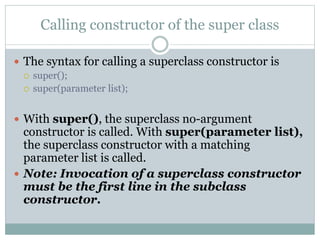 Calling constructor of the super class
 The syntax for calling a superclass constructor is
 super();
 super(parameter list);
 With super(), the superclass no-argument
constructor is called. With super(parameter list),
the superclass constructor with a matching
parameter list is called.
 Note: Invocation of a superclass constructor
must be the first line in the subclass
constructor.
 
