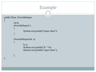 Example
public Class OverrideSuper
{
int b;
OverrideSuper( )
{
System.out.println(“super class”);
}
OverrideSuper(int a)
{
b=a;
System.out.println(“b: ”+b);
System.out.println(“super class”);
}
}
 
