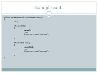 Example cont..
public Class OverrideSub extends OverrideSuper
{
int c;
OverrideSub( )
{
super();
c=20;
System.out.println(“sub class”);
}
OverrideSub (int a)
{
super(20);
c=a;
System.out.println(“sub class”);
}
}
 