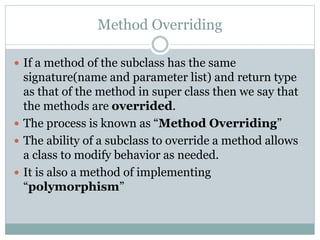 Method Overriding
 If a method of the subclass has the same
signature(name and parameter list) and return type
as that of the method in super class then we say that
the methods are overrided.
 The process is known as “Method Overriding”
 The ability of a subclass to override a method allows
a class to modify behavior as needed.
 It is also a method of implementing
“polymorphism”
 