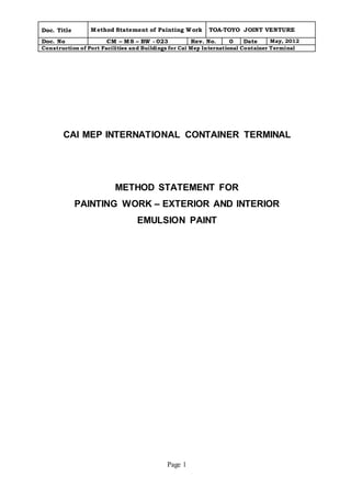 Doc. Title Method Statement of Painting Work TOA-TOYO JOINT VENTURE 
Doc. No CM – MS – BW - 023 Rev. No. 0 Date May, 2012 
Construction of Port Facilities and Buildings for Cai Mep International Container Terminal 
CAI MEP INTERNATIONAL CONTAINER TERMINAL 
METHOD STATEMENT FOR 
PAINTING WORK – EXTERIOR AND INTERIOR 
EMULSION PAINT 
Page 1 
 
