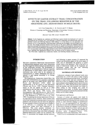 J Insect Physiol , Vol 27. No 6, pp 363-3 70
Printed m Great Britain
0022-1910/81/060363-07S02 0010
1981 Pergamon Press Ltd
EFFECTS OF GASTER EXTRACT TRAIL CONCENTRATION
ON THE TRAIL FOLLOWING BEHAVIOUR OF THE
ARGENTINE ANT, IRIDOM YRMEX HUMILIS (MAYR)
S E VANVORHISKEY.L K GASTONand T C BAKER
Division of Toxicology and Physiology, Department of Entomology, University of California,
Riverside, CA 92521. U S A
(Received 7 July 1980; revised 3 December 1980)
Abstract-In the Argentine ant, optimum trail following to gaster extracts was displayed to 0 1 and 1 0
equivalents/50cm of circular trail Trail following to airborne components was demonstrated when ants
exhibited normal trail following behaviour while walking 3 or 6 mm below a 0 1 ant equivalent trail
However,at 8 or 12mm separation,followingceased, indicating that the height of the active space was ca
6-8 mm The average hoiizontal distance from the centre of the trail at which ants exhibited following
behaviour increased with concentrationto 3-4 mm beyond the applied trail boundaries,indicatingboth an
abilityto followairbornechemicals,and possibly anon-toleranceof excessivelyhigh concentration Activity
of 0 1 ant equivalent trails on filter paper declined to about half the originallevel by four hours; after eight
hours, responses were significantly differentfrom, but almost as low as, solvent controls
Key Word Index: Argentine ant, Iridomyrmex humilis, trail following, bioassay, airborae trail
INTRODUCTION
DETAILEDquantitative behavioural characterization
of pheromonally-mediated social insect interactions
has often lagged far behind isolation and identification
of the compounds involved. The development of
techniques for the measurement of relevant responses
to pheromones in social insects, where context and
motivation play active roles in the mediation of
communication is, indeed, challenging and must be
tailored to each species according to its biology
(PASIEELS,19751,
The Argentine ant, Iridomyrmex humilis Mayr, like
most other dolichoderine ants, possesses a specialized
gland in the gaster now called Pavan's gland after
PAVAN and RONCHETII (1959, which was
demonstrated to be the source of trail pheromone
(WILSONand PAVAN,1959) Chemical characteri-
zation of this ant species as well as of other
dolichoderine ants has been extensive (CAVILLet a/,,
1956; TRAVE and PAVAN, 1956; CAVILL and
HINIERBERGER,1960, 1962;BLUMet a1 ,1963;CAVILL
and HOUGHION,1974;WHEELERet a / ,1975;CAVILLet
a l , 1976; WHEELERet a!., 1977; CAVILLet a l , 1979,
1980) Considering the extreme importance of this ant
in crops such as citrus, however, where workers tend
and protect honeydew-producing insects from natural
predators and parasites and can mean the difference
between success or failure of natural control (DEBACH
et al., 1951a,b'l, it is surprising that virtually no
quantitative studies have been conducted on its
behaviour, This study presents techniques for
measuring trail following in the Argentine ant, and
provides an information base with which subsequent
chemical-behavioural studies can be compared. We
have: (1) determined the dosages eliciting optimum
trail following to gastei extracts; (2) measured the
vertical and horizontal aspects of the active space of
trails; and (3) determined the longevity of gaster
extract trails in the laboratory This is the first in a
series of behavioural studies of the Argentine ant
recruitment system and the trail following
mechanisms which are involved,
MATERIALS AND METHODS
Laboratory colonies of ants collected locally were
maintained on a 14:lO L:D cycle in open foraging
boxes, each containing several nest boxes. Taxonomic
identity of each colony used was confirmed by ROY
SNELLINGof the Los Angeles County Museum Ants
were confined to the foraging boxes by electric barriers
(WAGNERet a!, 1964 and nest boxes were connected
with one another and with enclosed food dishes by
teflon tubing so that foraging ants could be
manipulated mole easily, A circular metal foraging
arena(75cmdiameter)could alsobeconnected with the
colony box by teflon tubing
Trail application and bioassay
Extracts of worker ant gasters were made by
macerating gasters in carbon disulphide or methylene
dichloride and serially diluting this stock solution with
solvent to yield solutions ranging in concentration
from l o 4 to 5 ant equivalents/O 5 ml Ants used to
make these extracts werecollected from foraging areas
of laboratory colonies not engaged in food retrieval
Ants so chosen should be of more uniform age and
trail pheromone content, following the findings for
Myrmica rubva (CAMMAERTS-'TRICO~,1974:
CAMMAERTS-TRICOTand VERHAEGHE,1974)
Trails 50 cm in circumference were made similar to
 