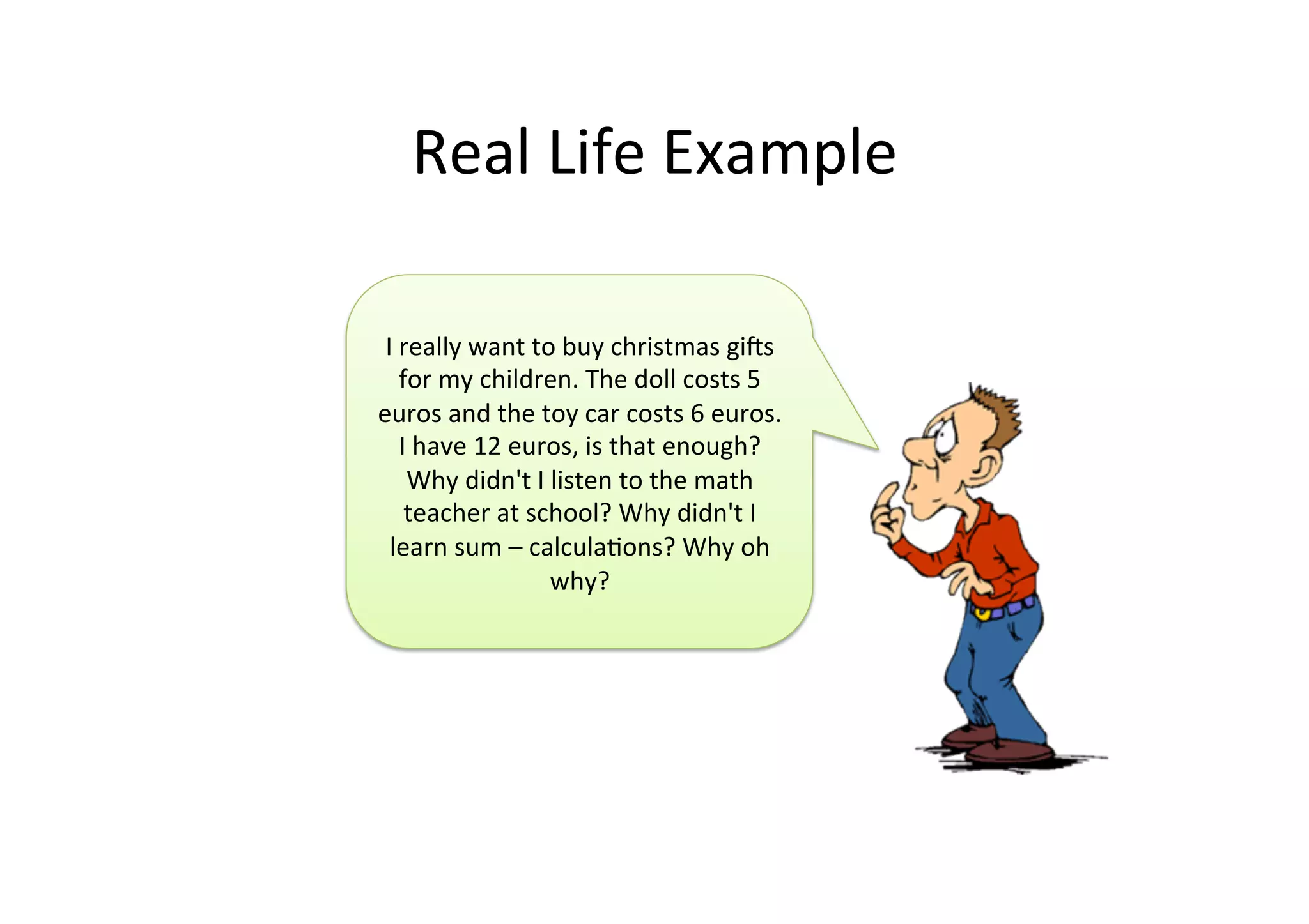 Real	
  Life	
  Example	
  
I	
  really	
  want	
  to	
  buy	
  christmas	
  gis	
  
for	
  my	
  children.	
  The	
  doll	
  costs	
  5	
  
euros	
  and	
  the	
  toy	
  car	
  costs	
  6	
  euros.	
  
I	
  have	
  12	
  euros,	
  is	
  that	
  enough?	
  
Why	
  didn't	
  I	
  listen	
  to	
  the	
  math	
  
teacher	
  at	
  school?	
  Why	
  didn't	
  I	
  
learn	
  sum	
  –	
  calculaJons?	
  Why	
  oh	
  
why?	
  
 