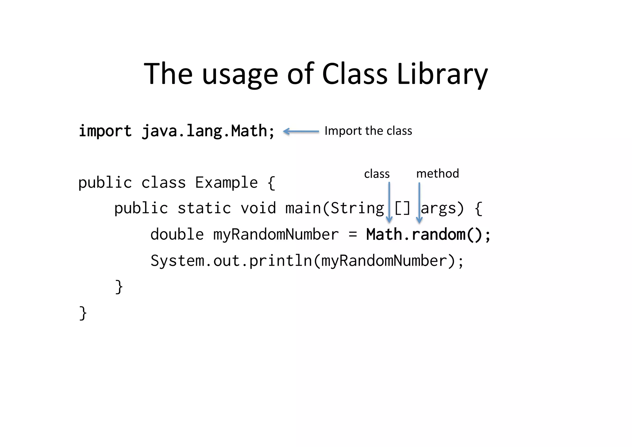 The	
  usage	
  of	
  Class	
  Library	
  
import java.lang.Math;
public class Example {
public static void main(String [] args) {
double myRandomNumber = Math.random();
System.out.println(myRandomNumber);
}
}
Import	
  the	
  class	
  
class	
   method	
  
 