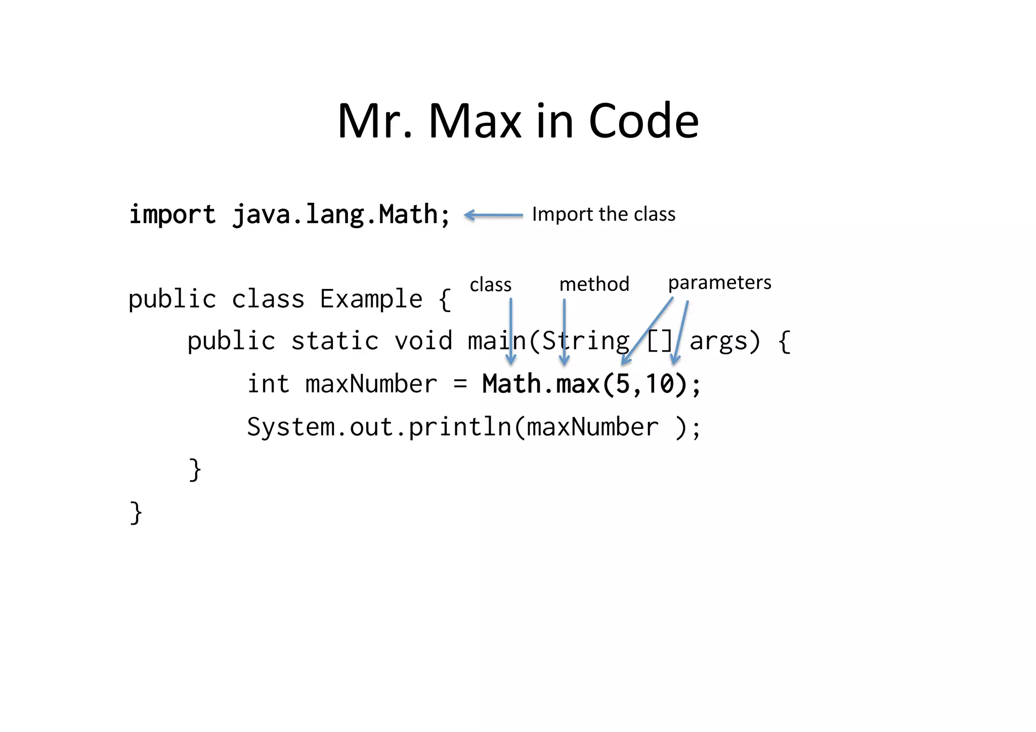 Mr.	
  Max	
  in	
  Code	
  
import java.lang.Math;
public class Example {
public static void main(String [] args) {
int maxNumber = Math.max(5,10);
System.out.println(maxNumber );
}
}
Import	
  the	
  class	
  
class	
   method	
   parameters	
  
 