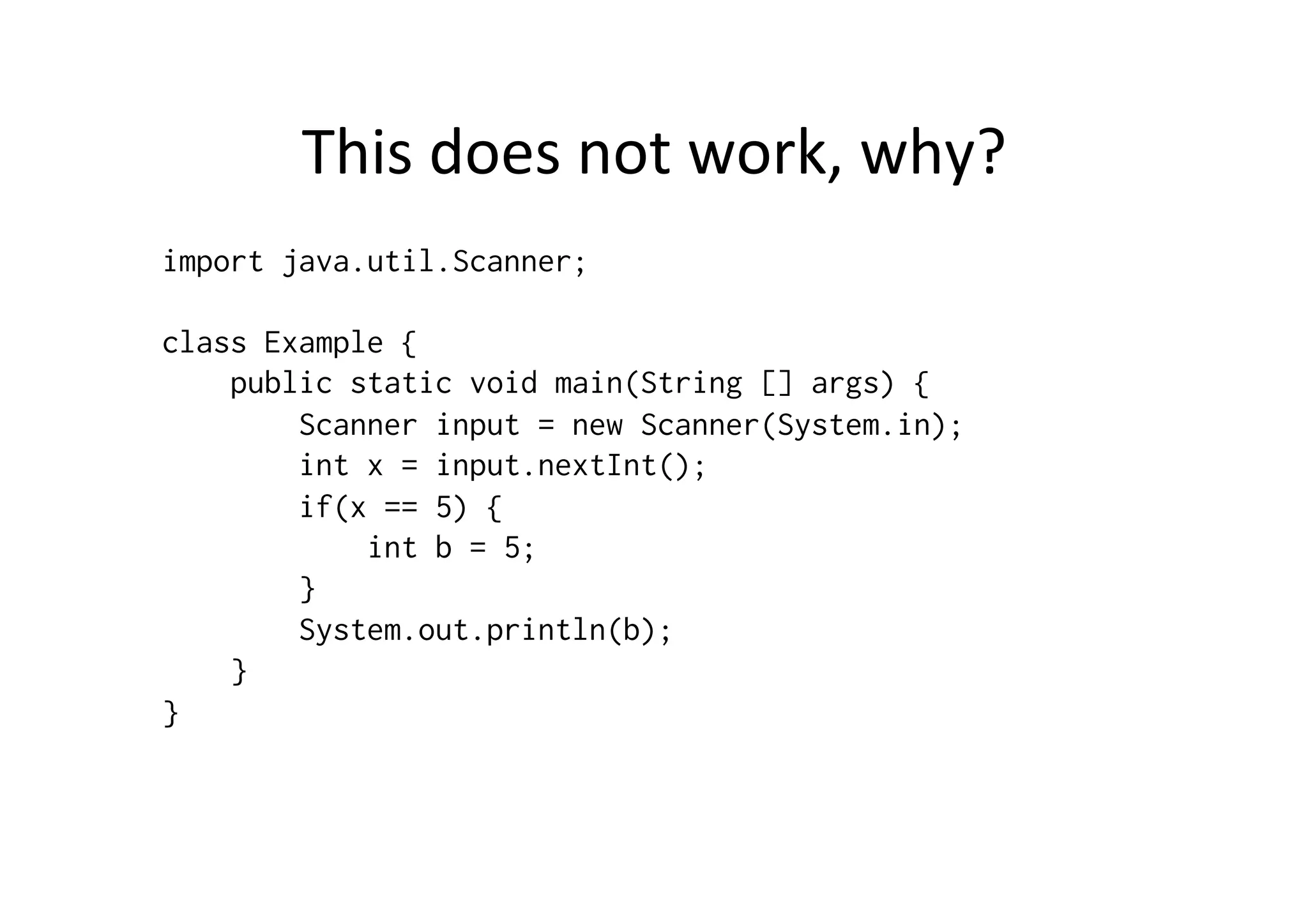 This	
  does	
  not	
  work,	
  why?	
  
import java.util.Scanner;
class Example {
public static void main(String [] args) {
Scanner input = new Scanner(System.in);
int x = input.nextInt();
if(x == 5) {
int b = 5;
}
System.out.println(b);
}
}
 