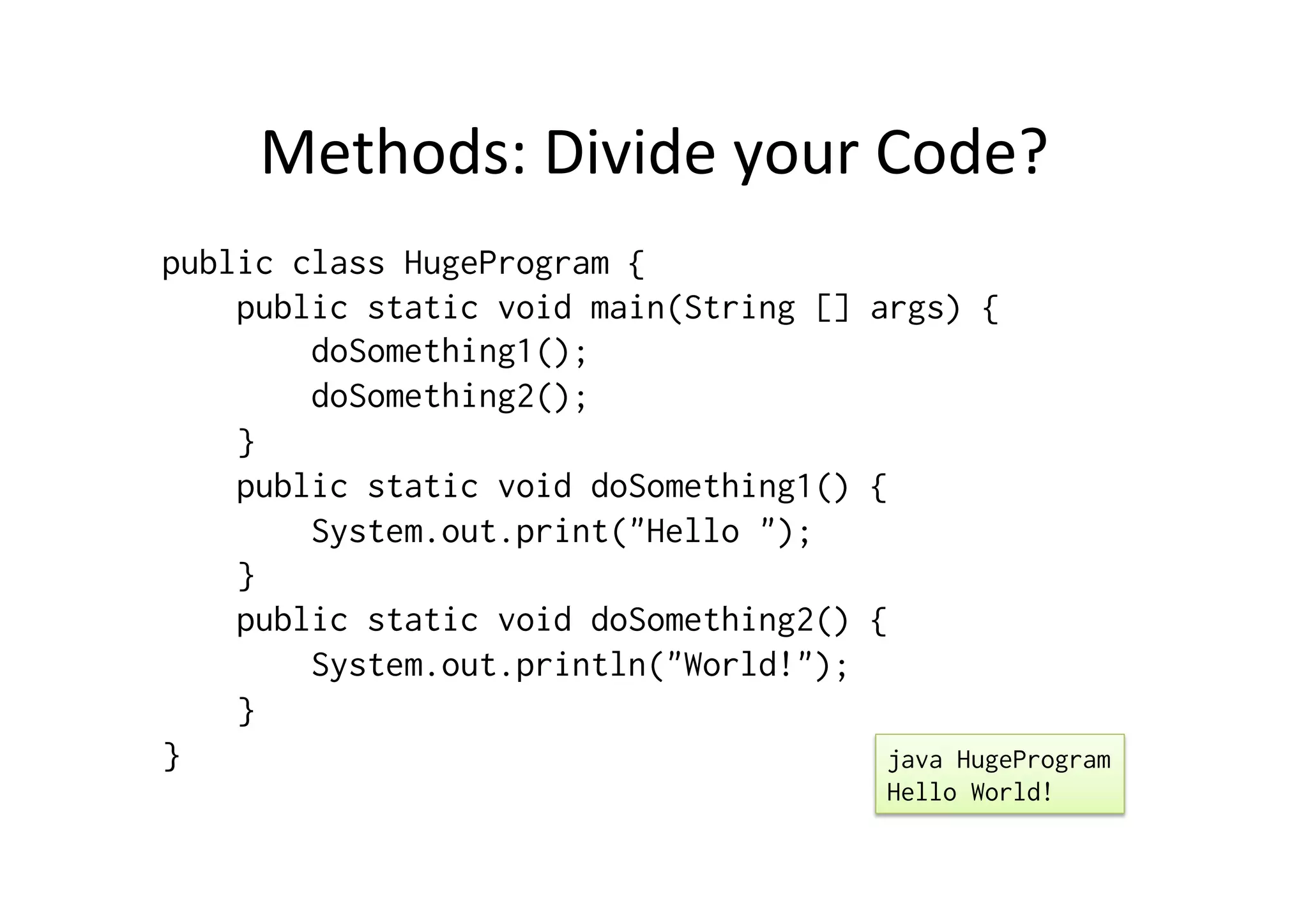 Methods:	
  Divide	
  your	
  Code?	
  
public class HugeProgram {
public static void main(String [] args) {
doSomething1();
doSomething2();
}
public static void doSomething1() {
System.out.print("Hello ");
}
public static void doSomething2() {
System.out.println("World!");
}
} java HugeProgram
Hello World!
 