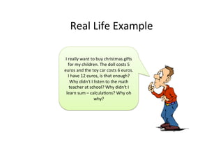 Real	
  Life	
  Example	
  
I	
  really	
  want	
  to	
  buy	
  christmas	
  gis	
  
for	
  my	
  children.	
  The	
  doll	
  costs	
  5	
  
euros	
  and	
  the	
  toy	
  car	
  costs	
  6	
  euros.	
  
I	
  have	
  12	
  euros,	
  is	
  that	
  enough?	
  
Why	
  didn't	
  I	
  listen	
  to	
  the	
  math	
  
teacher	
  at	
  school?	
  Why	
  didn't	
  I	
  
learn	
  sum	
  –	
  calculaJons?	
  Why	
  oh	
  
why?	
  
 