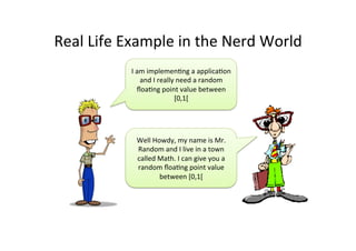 Real	
  Life	
  Example	
  in	
  the	
  Nerd	
  World	
  
I	
  am	
  implemenJng	
  a	
  applicaJon	
  
and	
  I	
  really	
  need	
  a	
  random	
  
ﬂoaJng	
  point	
  value	
  between	
  
[0,1[	
  
Well	
  Howdy,	
  my	
  name	
  is	
  Mr.	
  
Random	
  and	
  I	
  live	
  in	
  a	
  town	
  
called	
  Math.	
  I	
  can	
  give	
  you	
  a	
  
random	
  ﬂoaJng	
  point	
  value	
  
between	
  [0,1[	
  
 