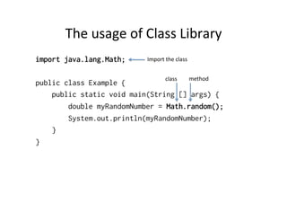 The	
  usage	
  of	
  Class	
  Library	
  
import java.lang.Math;
public class Example {
public static void main(String [] args) {
double myRandomNumber = Math.random();
System.out.println(myRandomNumber);
}
}
Import	
  the	
  class	
  
class	
   method	
  
 