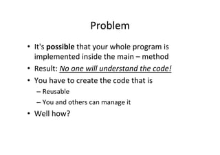 Problem	
  
•  It's	
  possible	
  that	
  your	
  whole	
  program	
  is	
  
implemented	
  inside	
  the	
  main	
  –	
  method	
  
•  Result:	
  No	
  one	
  will	
  understand	
  the	
  code!	
  
•  You	
  have	
  to	
  create	
  the	
  code	
  that	
  is	
  
– Reusable	
  
– You	
  and	
  others	
  can	
  manage	
  it	
  
•  Well	
  how?	
  
 
