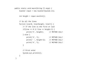 public static void main(String [] args) {
Scanner input = new Scanner(System.in);
int height = input.nextInt();
// Go all the lines
for(int line=0; line<height; line++) {
// If the line is the first or last
if(line == 0 || line == height-1) {
print('X', height); // METHOD CALL!
} else {
print('X', 1); // METHOD CALL!
print(' ', height-2); // METHOD CALL!
print('X', 1); // METHOD CALL!
}
// Print enter
System.out.println();
}
}
 