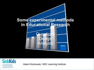 Some experimental methods in Educational Research Questions Design Analysis Adam Dubrowski, HSC Learning Institute 