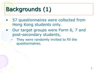 Backgrounds (1) 57 questionnaires were collected from Hong Kong students only.  Our target groups were Form 6, 7 and post-secondary students,  They were randomly invited to fill the questionnaires. 