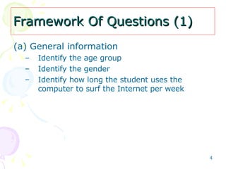 Framework Of Questions (1) (a) General information   Identify the age group Identify the gender Identify how long the student uses the computer to surf the Internet per week  