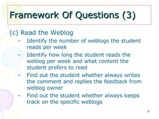 Framework Of Questions (3) (c) Read the Weblog   Identify the number of weblogs the student reads per week Identify how long the student reads the weblog per week and what content the student prefers to read Find out the student whether always writes the comment and replies the feedback from weblog owner Find out the student whether always keeps track on the specific weblogs 