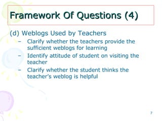 Framework Of Questions (4) (d) Weblogs Used by Teachers   Clarify whether the teachers provide the sufficient weblogs for learning Identify attitude of student on visiting the teacher Clarify whether the student thinks the teacher’s weblog is helpful 