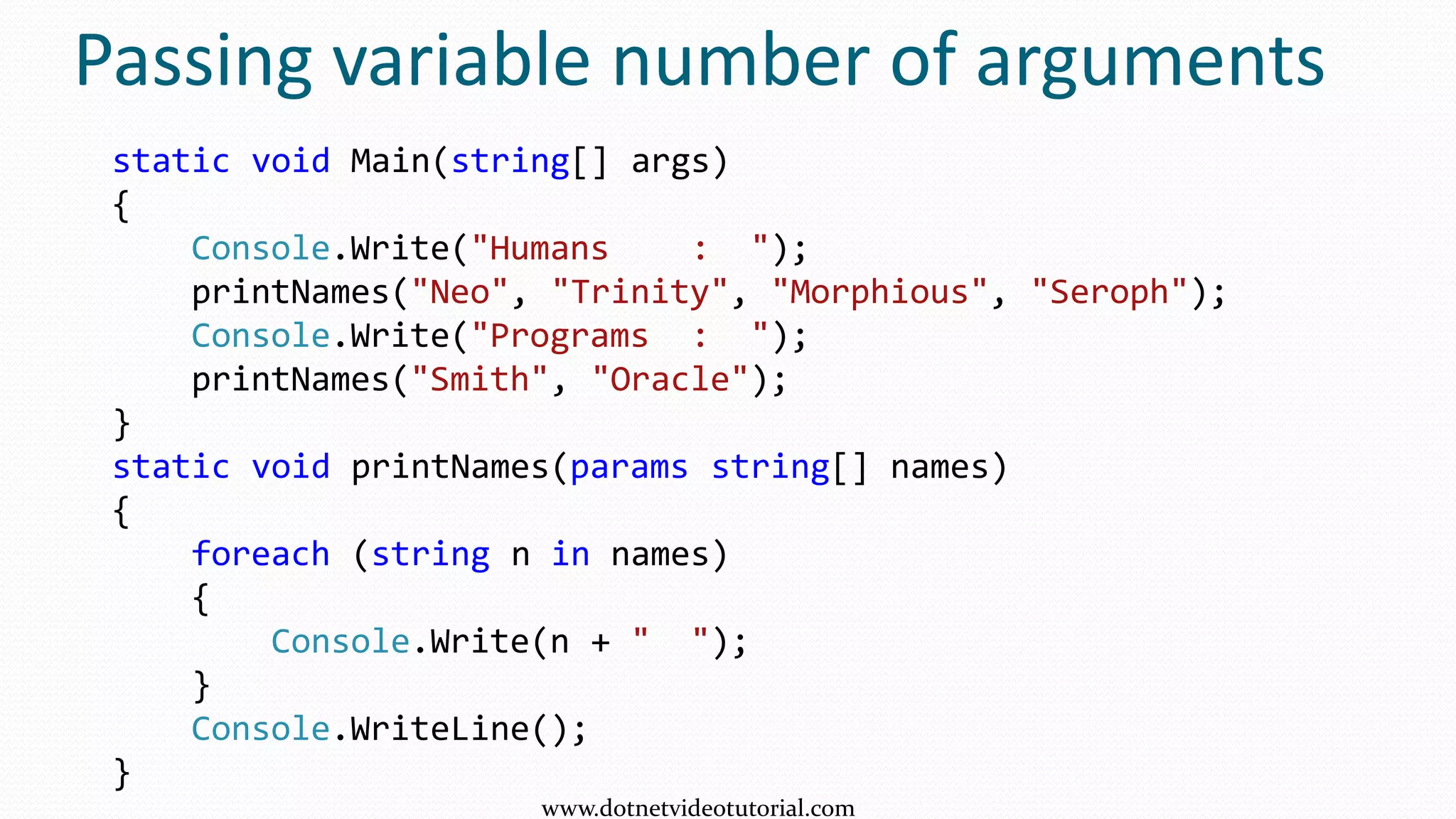 Passing variable number of arguments
static void Main(string[] args)
{
Console.Write("Humans : ");
printNames("Neo", "Trinity", "Morphious", "Seroph");
Console.Write("Programs : ");
printNames("Smith", "Oracle");
}
static void printNames(params string[] names)
{
foreach (string n in names)
{
Console.Write(n + " ");
}
Console.WriteLine();
}
www.dotnetvideotutorial.com
 
