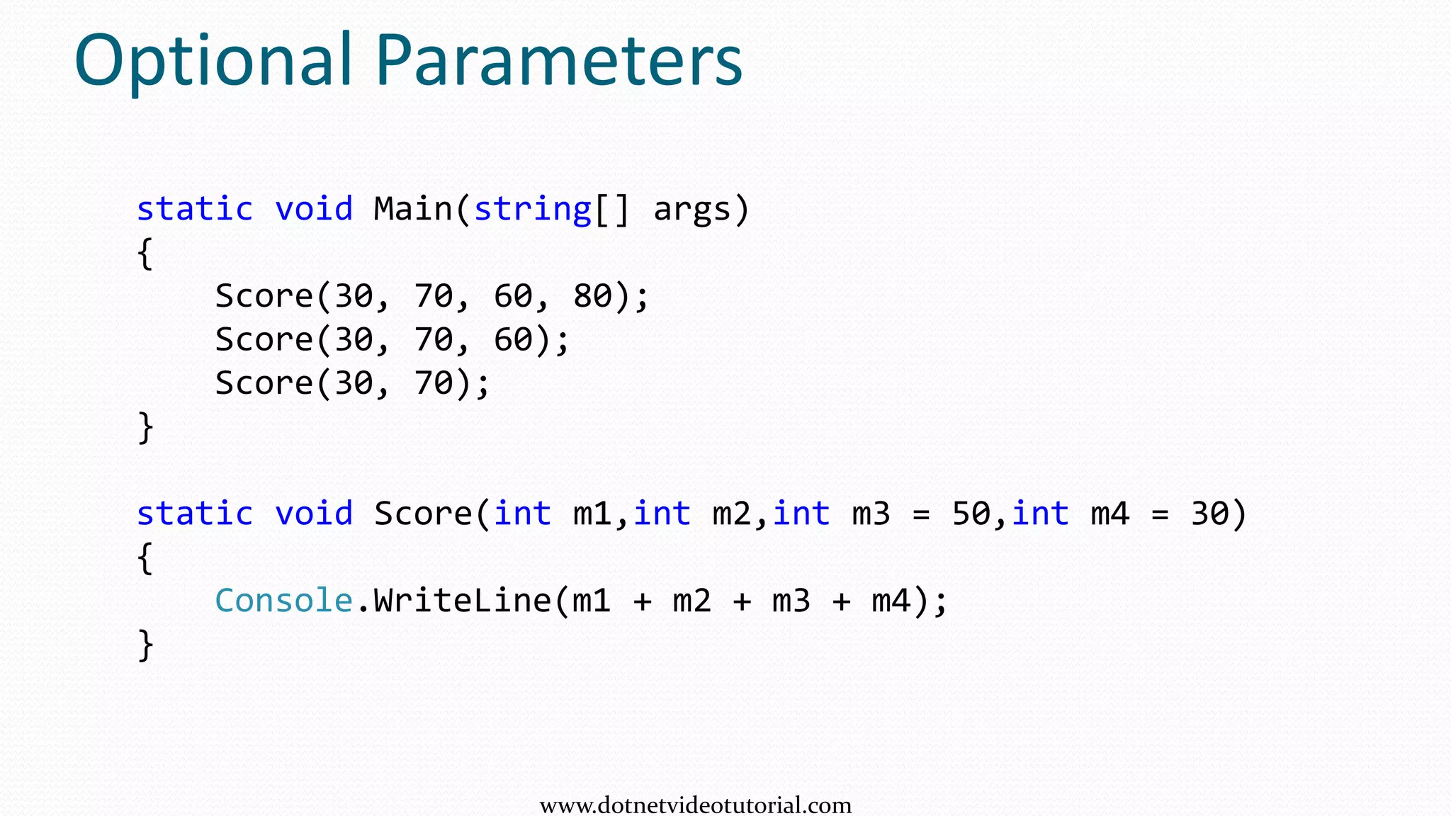 Optional Parameters
static void Main(string[] args)
{
Score(30, 70, 60, 80);
Score(30, 70, 60);
Score(30, 70);
}
static void Score(int m1,int m2,int m3 = 50,int m4 = 30)
{
Console.WriteLine(m1 + m2 + m3 + m4);
}
www.dotnetvideotutorial.com
 