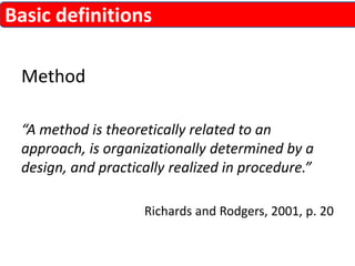 Basic definitions 
Method 
“A method is theoretically related to an 
approach, is organizationally determined by a 
design, and practically realized in procedure.” 
Richards and Rodgers, 2001, p. 20 
 