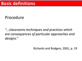 Basic definitions 
Procedure 
“…classrooms techniques and practices which 
are consequences of particular approaches and 
designs.” 
Richards and Rodgers, 2001, p. 19 
 